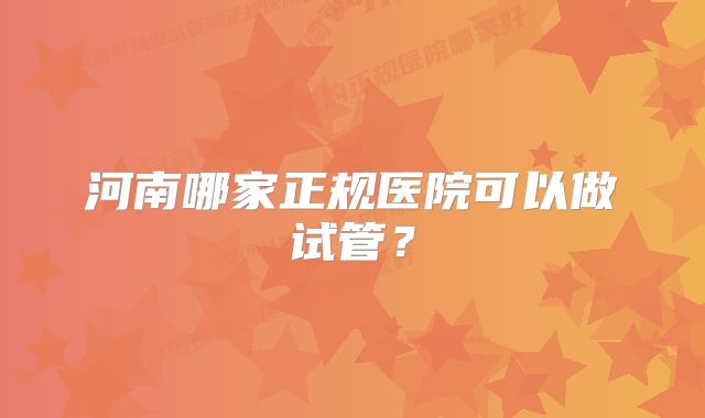 河南哪家正规医院可以做试管？