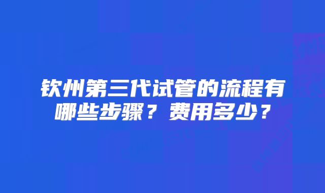 钦州第三代试管的流程有哪些步骤？费用多少？