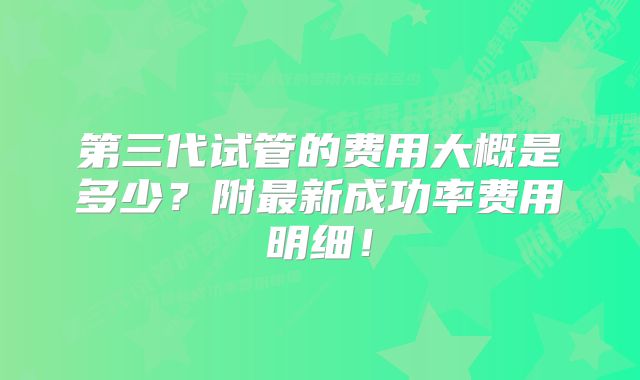 第三代试管的费用大概是多少？附最新成功率费用明细！