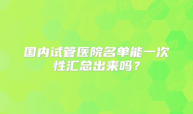 国内试管医院名单能一次性汇总出来吗？