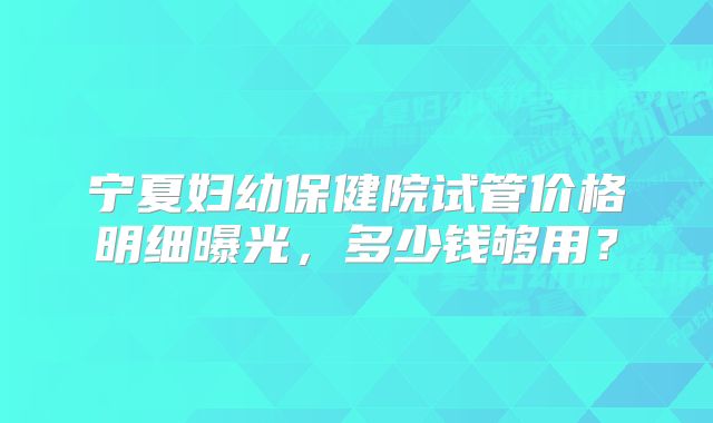 宁夏妇幼保健院试管价格明细曝光，多少钱够用？