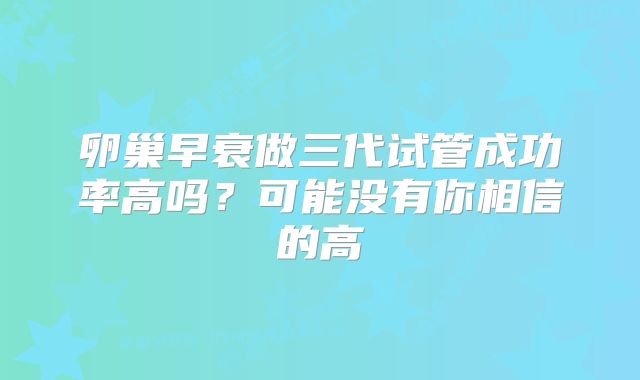 卵巢早衰做三代试管成功率高吗？可能没有你相信的高