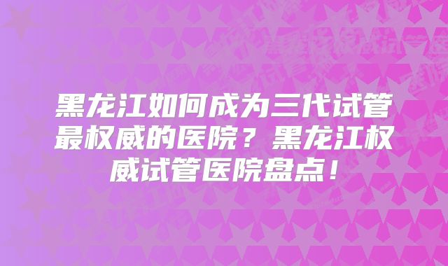 黑龙江如何成为三代试管最权威的医院？黑龙江权威试管医院盘点！