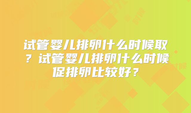 试管婴儿排卵什么时候取？试管婴儿排卵什么时候促排卵比较好？