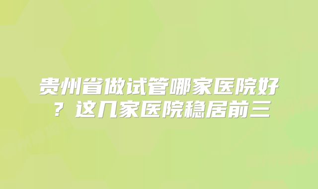 贵州省做试管哪家医院好？这几家医院稳居前三