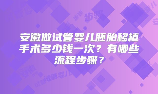 安徽做试管婴儿胚胎移植手术多少钱一次？有哪些流程步骤？