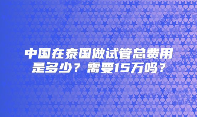 中国在泰国做试管总费用是多少？需要15万吗？