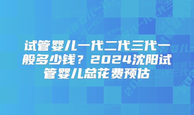 试管婴儿一代二代三代一般多少钱？2024沈阳试管婴儿总花费预估