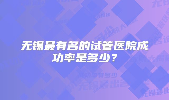 无锡最有名的试管医院成功率是多少？