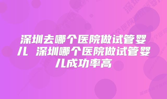 深圳去哪个医院做试管婴儿 深圳哪个医院做试管婴儿成功率高