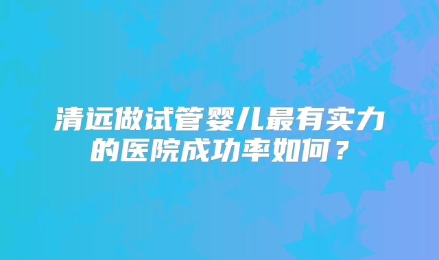 清远做试管婴儿最有实力的医院成功率如何？