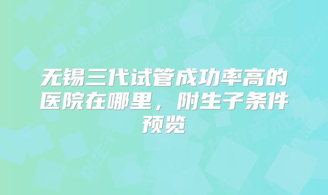 无锡三代试管成功率高的医院在哪里，附生子条件预览