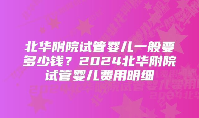 北华附院试管婴儿一般要多少钱？2024北华附院试管婴儿费用明细