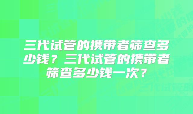 三代试管的携带者筛查多少钱？三代试管的携带者筛查多少钱一次？