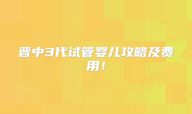 晋中3代试管婴儿攻略及费用！