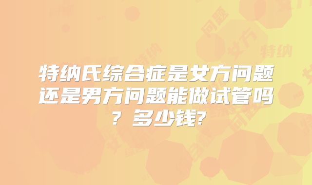 特纳氏综合症是女方问题还是男方问题能做试管吗？多少钱?