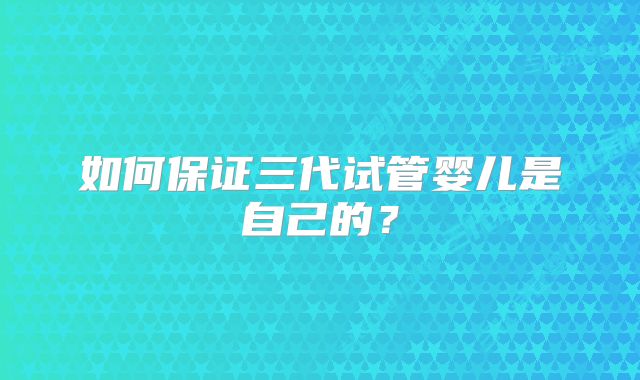 如何保证三代试管婴儿是自己的？