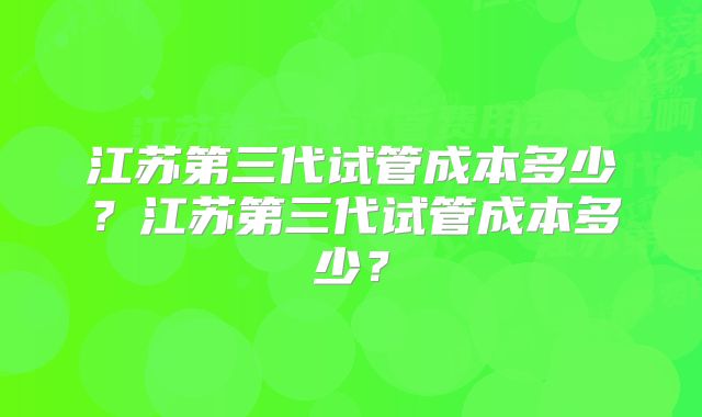 江苏第三代试管成本多少？江苏第三代试管成本多少？