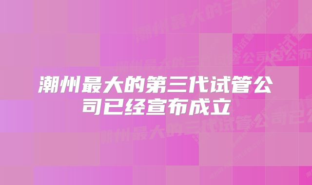 潮州最大的第三代试管公司已经宣布成立