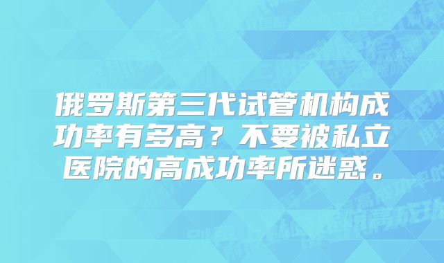 俄罗斯第三代试管机构成功率有多高？不要被私立医院的高成功率所迷惑。