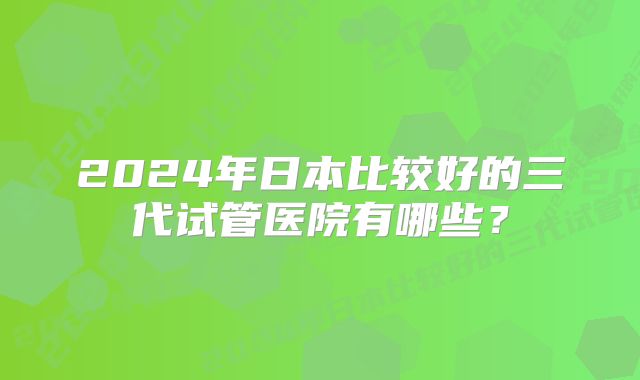 2024年日本比较好的三代试管医院有哪些？