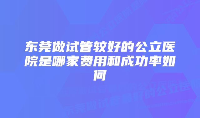 东莞做试管较好的公立医院是哪家费用和成功率如何