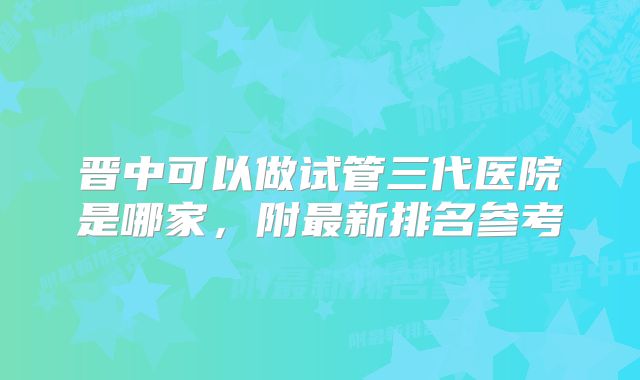 晋中可以做试管三代医院是哪家，附最新排名参考