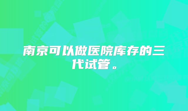 南京可以做医院库存的三代试管。