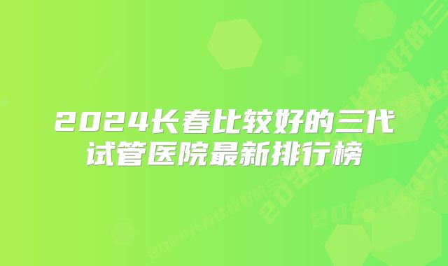 2024长春比较好的三代试管医院最新排行榜