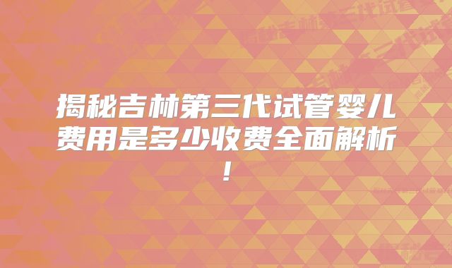 揭秘吉林第三代试管婴儿费用是多少收费全面解析!