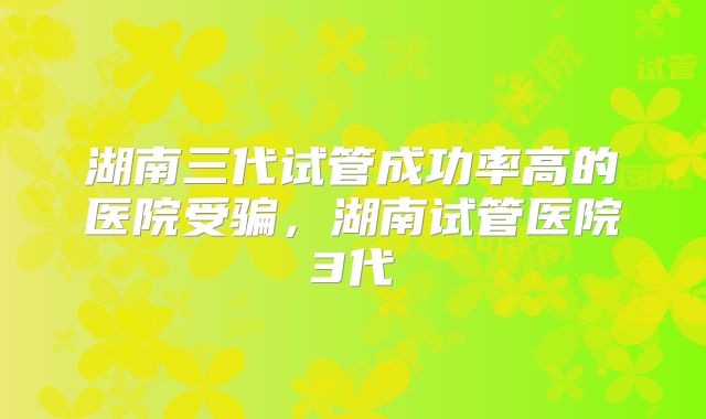 湖南三代试管成功率高的医院受骗，湖南试管医院3代