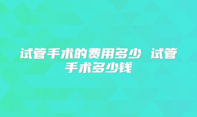 试管手术的费用多少 试管手术多少钱