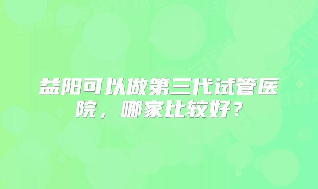 益阳可以做第三代试管医院，哪家比较好？