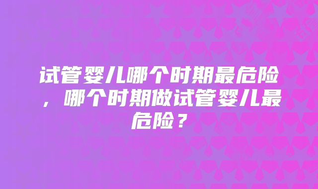 试管婴儿哪个时期最危险，哪个时期做试管婴儿最危险？