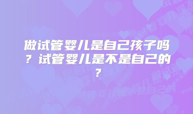 做试管婴儿是自己孩子吗？试管婴儿是不是自己的？