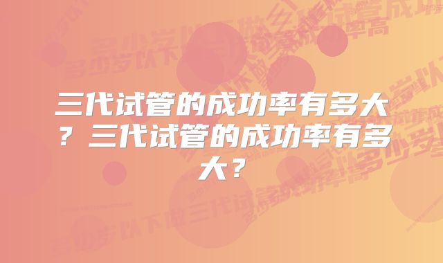 三代试管的成功率有多大？三代试管的成功率有多大？