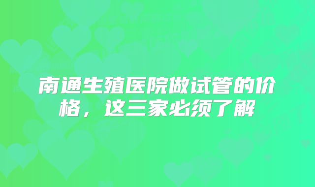 南通生殖医院做试管的价格，这三家必须了解