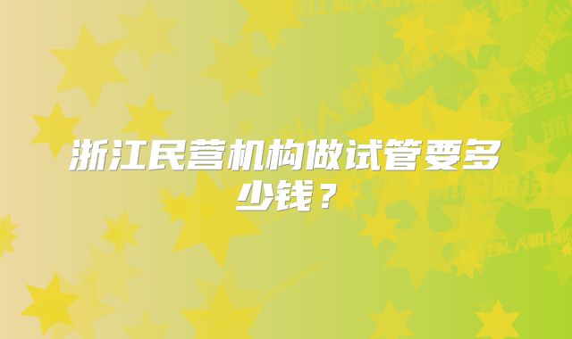 浙江民营机构做试管要多少钱？