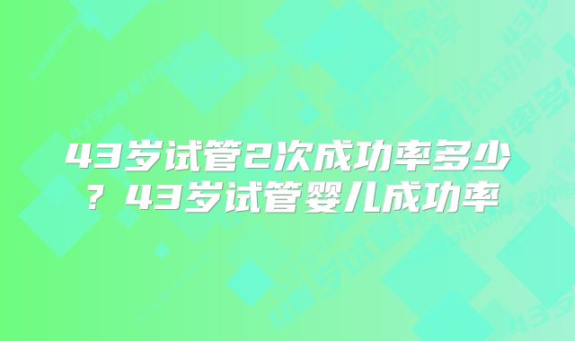 43岁试管2次成功率多少？43岁试管婴儿成功率