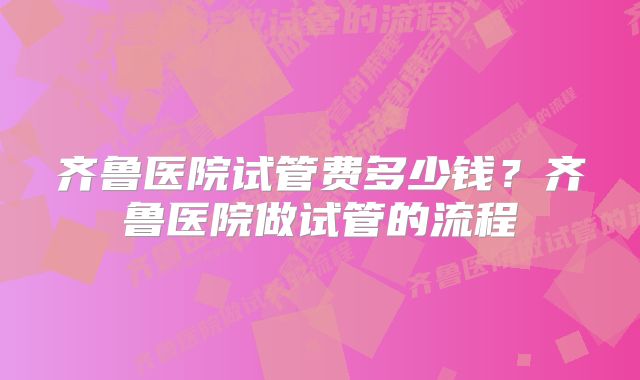 齐鲁医院试管费多少钱？齐鲁医院做试管的流程