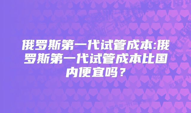 俄罗斯第一代试管成本:俄罗斯第一代试管成本比国内便宜吗？