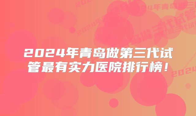 2024年青岛做第三代试管最有实力医院排行榜！