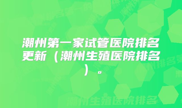 潮州第一家试管医院排名更新（潮州生殖医院排名）。