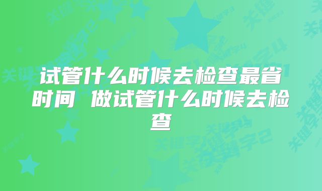 试管什么时候去检查最省时间 做试管什么时候去检查