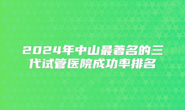 2024年中山最著名的三代试管医院成功率排名