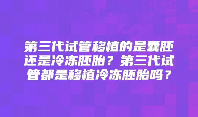 第三代试管移植的是囊胚还是冷冻胚胎？第三代试管都是移植冷冻胚胎吗？