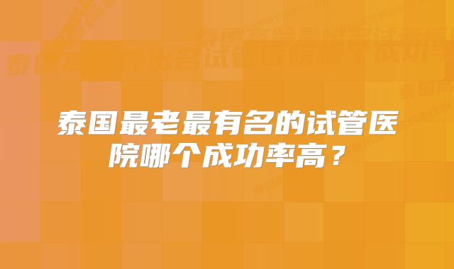 泰国最老最有名的试管医院哪个成功率高？