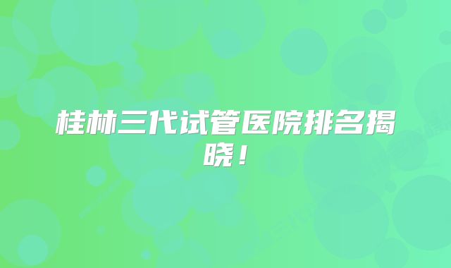 桂林三代试管医院排名揭晓！