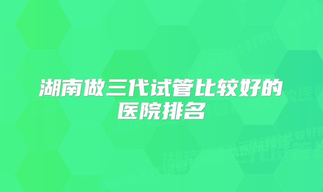 湖南做三代试管比较好的医院排名