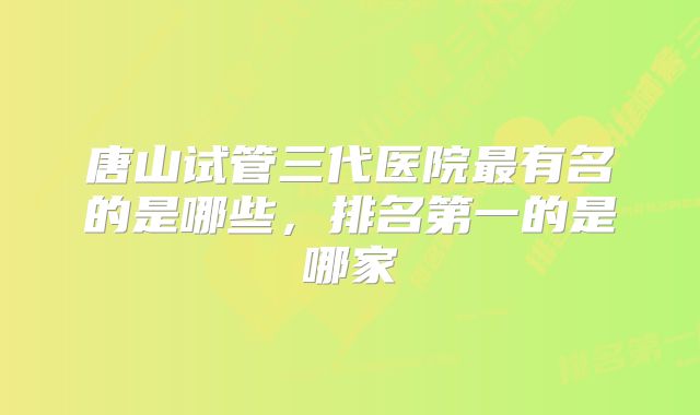 唐山试管三代医院最有名的是哪些，排名第一的是哪家